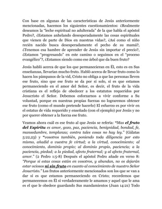 Con base en algunas de las características de Jesús anteriormente
mencionadas, hacemos los siguientes cuestionamientos: ¿Realmente
deseamos la “leche espiritual no adulterada” de la que habla el apóstol
Pedro?, ¿Estamos anhelando desesperadamente las cosas espirituales
que vienen de parte de Dios en nuestras vidas?, ¿Así como el niño
recién nacido busca desesperadamente el pecho de su mamá?,
¿Tenemos esa hambre de aprender de Jesús sin importar el precio?,
¿Estamos “progresando” en este camino o seguimos en el “proceso
evangélico”?, ¿Estamos siendo como ese árbol que da buen fruto?
Jesús habló acerca de que los que permanecieran en Él, esto es en Sus
enseñanzas, llevarían mucho fruto. Habló acerca de llevar fruto como lo
hacen los pámpanos de la vid, Cristo no obliga a que las personas lleven
ese fruto, sino que ese fruto se da por sí solo, sí es que estamos
permaneciendo en el amor del Señor, es decir, el fruto de la vida
cristiana es el reflejo de obedecer a los estatutos requeridos por
Jesucristo el Señor. Debemos esforzarnos a vivir conforme a Su
voluntad, porque en nuestras propias fuerzas no lograremos obtener
ese fruto (como el mundo pretende hacerlo) El esfuerzo es por vivir en
el estatus de vida requerido y enseñado (con el ejemplo) por Jesús y no
por querer obtener a la fuerza ese fruto.
Veamos ahora cuál es ese fruto al que Jesús se refería: “Mas el fruto
del Espíritu es amor, gozo, paz, paciencia, benignidad, bondad, fe,
mansedumbre, templanza; contra tales cosas no hay ley.” (Gálatas
5:22,23) y “vosotros también, poniendo toda diligencia por esto
mismo, añadid a vuestra fe virtud; a la virtud, conocimiento; al
conocimiento, dominio propio; al dominio propio, paciencia; a la
paciencia, piedad; a la piedad, afecto fraternal; y al afecto fraternal,
amor.” (2 Pedro 1:5-8) Después el apóstol Pedro añade en verso 8:
“Porque si estas cosas están en vosotros, y abundan, no os dejarán
estar ociosos ni sin fruto en cuanto al conocimiento de nuestro Señor
Jesucristo.” Los frutos anteriormente mencionados son los que se van a
dar sí es que estamos permaneciendo en Cristo; recordemos que
permanecemos en Él sí verdaderamente le amamos y aquel que le ama
es el que le obedece guardando Sus mandamientos (Juan 14:21) Todo
 