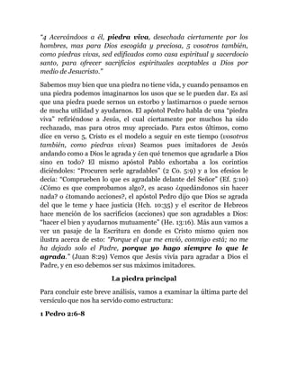 “4 Acercándoos a él, piedra viva, desechada ciertamente por los
hombres, mas para Dios escogida y preciosa, 5 vosotros también,
como piedras vivas, sed edificados como casa espiritual y sacerdocio
santo, para ofrecer sacrificios espirituales aceptables a Dios por
medio de Jesucristo.”
Sabemos muy bien que una piedra no tiene vida, y cuando pensamos en
una piedra podemos imaginarnos los usos que se le pueden dar. Es así
que una piedra puede sernos un estorbo y lastimarnos o puede sernos
de mucha utilidad y ayudarnos. El apóstol Pedro habla de una “piedra
viva” refiriéndose a Jesús, el cual ciertamente por muchos ha sido
rechazado, mas para otros muy apreciado. Para estos últimos, como
dice en verso 5, Cristo es el modelo a seguir en este tiempo (vosotros
también, como piedras vivas) Seamos pues imitadores de Jesús
andando como a Dios le agrada y ¿en qué tenemos que agradarle a Dios
sino en todo? El mismo apóstol Pablo exhortaba a los corintios
diciéndoles: “Procuren serle agradables” (2 Co. 5:9) y a los efesios le
decía: “Comprueben lo que es agradable delante del Señor” (Ef. 5:10)
¿Cómo es que comprobamos algo?, es acaso ¿quedándonos sin hacer
nada? o ¿tomando acciones?, el apóstol Pedro dijo que Dios se agrada
del que le teme y hace justicia (Hch. 10:35) y el escritor de Hebreos
hace mención de los sacrificios (acciones) que son agradables a Dios:
“hacer el bien y ayudarnos mutuamente” (He. 13:16). Más aun vamos a
ver un pasaje de la Escritura en donde es Cristo mismo quien nos
ilustra acerca de esto: “Porque el que me envió, conmigo está; no me
ha dejado solo el Padre, porque yo hago siempre lo que le
agrada.” (Juan 8:29) Vemos que Jesús vivía para agradar a Dios el
Padre, y en eso debemos ser sus máximos imitadores.
La piedra principal
Para concluir este breve análisis, vamos a examinar la última parte del
versículo que nos ha servido como estructura:
1 Pedro 2:6-8
 