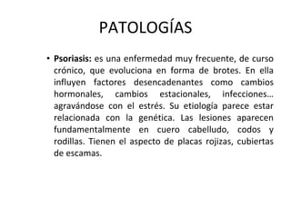 PATOLOGÍAS Psoriasis:  es una enfermedad muy frecuente, de curso crónico, que evoluciona en forma de brotes. En ella influyen factores desencadenantes como cambios hormonales, cambios estacionales, infecciones… agravándose con el estrés. Su etiología parece estar relacionada con la genética. Las lesiones aparecen fundamentalmente en cuero cabelludo, codos y rodillas. Tienen el aspecto de placas rojizas, cubiertas de escamas. 