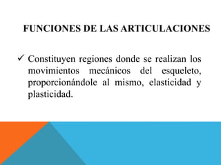 FUNCIONES DE LAS ARTICULACIONES 
 Constituyen regiones donde se realizan los 
movimientos mecánicos del esqueleto, 
proporcionándole al mismo, elasticidad y 
plasticidad. 
 