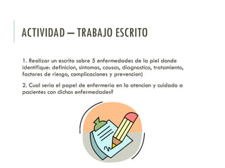 ACTIVIDAD – TRABAJO ESCRITO
1. Realizar un escrito sobre 5 enfermedades de la piel donde
identifique: definicion, sintomas, causas, diagnostico, tratamiento,
factores de riesgo, complicaciones y prevencion)
2. Cual seria el papel de enfermeria en la atencion y cuidado a
pacientes con dichas enfermedades?
 