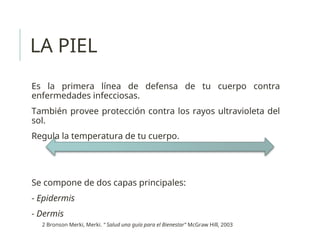 LA PIEL
Es la primera línea de defensa de tu cuerpo contra
enfermedades infecciosas.
También provee protección contra los rayos ultravioleta del
sol.
Regula la temperatura de tu cuerpo.
Se compone de dos capas principales:
- Epidermis
- Dermis
2 Bronson Merki, Merki. “ Salud una guía para el Bienestar” McGraw Hill, 2003
 