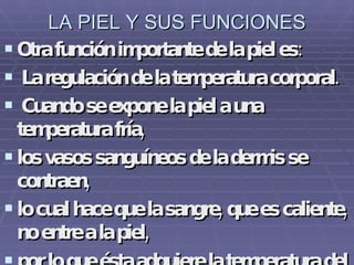 LA PIEL Y SUS FUNCIONES Otra función importante de la piel es: La regulación de la temperatura corporal. Cuando se expone la piel a una temperatura fría,  los vasos sanguíneos de la dermis se contraen,  lo cual hace que la sangre, que es caliente, no entre a la piel,  por lo que ésta adquiere la temperatura del medio frío al que está expuesta.   
