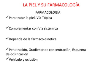 LA PIEL Y SU FARMACOLOGÍA
                     FARMACOLOGÍA
Para tratar la piel, Vía Tópica

Complementar con Vía sistémica

Depende de la farmaco-cinetica

Penetración, Gradiente de concentración, Esquema
de dosificación
Vehículo y oclusión
 