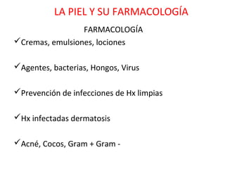 LA PIEL Y SU FARMACOLOGÍA
                 FARMACOLOGÍA
Cremas, emulsiones, lociones

Agentes, bacterias, Hongos, Virus

Prevención de infecciones de Hx limpias

Hx infectadas dermatosis

Acné, Cocos, Gram + Gram -
 