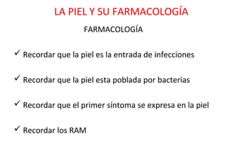 LA PIEL Y SU FARMACOLOGÍA
                   FARMACOLOGÍA

 Recordar que la piel es la entrada de infecciones

 Recordar que la piel esta poblada por bacterias

 Recordar que el primer síntoma se expresa en la piel

 Recordar los RAM
 