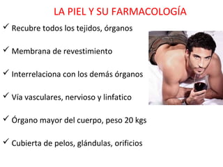 LA PIEL Y SU FARMACOLOGÍA
 Recubre todos los tejidos, órganos

 Membrana de revestimiento

 Interrelaciona con los demás órganos

 Vía vasculares, nervioso y linfatico

 Órgano mayor del cuerpo, peso 20 kgs

 Cubierta de pelos, glándulas, orificios
 