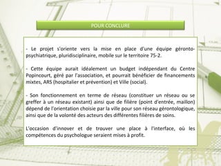 POUR CONCLURE
- Le projet s'oriente vers la mise en place d'une équipe géronto-
psychiatrique, pluridisciplinaire, mobile sur le territoire 75-2.
- Cette équipe aurait idéalement un budget indépendant du Centre
Popincourt, géré par l'association, et pourrait bénéficier de financements
mixtes, ARS (hospitalier et prévention) et Ville (social).
- Son fonctionnement en terme de réseau (constituer un réseau ou se
greffer à un réseau existant) ainsi que de filière (point d'entrée, maillon)
dépend de l'orientation choisie par la ville pour son réseau gérontologique,
ainsi que de la volonté des acteurs des différentes filières de soins.
L'occasion d'innover et de trouver une place à l'interface, où les
compétences du psychologue seraient mises à profit.
 