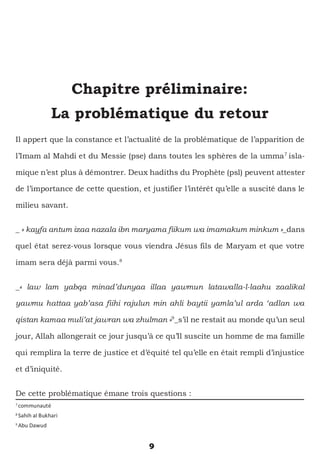 9
Chapitre préliminaire:
La problématique du retour
Il appert que la constance et l’actualité de la problématique de l’apparition de
l’Imam al Mahdi et du Messie (pse) dans toutes les sphères de la umma7
isla-
mique n’est plus à démontrer. Deux hadiths du Prophète (psl) peuvent attester
de l’importance de cette question, et justifier l’intérêt qu’elle a suscité dans le
milieu savant.
_ « kayfa antum izaa nazala ibn maryama fiikum wa imamakum minkum »_dans
quel état serez-vous lorsque vous viendra Jésus fils de Maryam et que votre
imam sera déjà parmi vous.8
_« law lam yabqa minad’dunyaa illaa yawmun latawalla-l-laahu zaalikal
yawmu hattaa yab’asa fiihi rajulun min ahli baytii yamla’ul arda ‘adlan wa
qistan kamaa muli’at jawran wa zhulman »9
_s’il ne restait au monde qu’un seul
jour, Allah allongerait ce jour jusqu’à ce qu’Il suscite un homme de ma famille
qui remplira la terre de justice et d’équité tel qu’elle en était rempli d’injustice
et d’iniquité.
De cette problématique émane trois questions :
7
communauté
8
Sahih al Bukhari
9
Abu Dawud
 