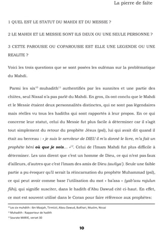 10
La pierre de faîte
1 QUEL EST LE STATUT DU MAHDI ET DU MESSIE ?
2 LE MAHDI ET LE MESSIE SONT ILS DEUX OU UNE SEULE PERSONNE ?
3 CETTE PAROUSIE OU COPAROUSIE EST ELLE UNE LEGENDE OU UNE
REALITE ?
Voici les trois questions que se sont posées les oulémas sur la problématique
du Mahdi.
Parmi les six10
muhadith11
authentifiés par les sunnites et une partie des
chiites, seul Nissaï n’a pas parlé du Mahdi. En gros, ils ont conclu que le Mahdi
et le Messie étaient deux personnalités distinctes, qui ne sont pas légendaires
mais réelles vu tous les hadiths qui sont rapportés à leur propos. En ce qui
concerne leur statut, celui du Messie fut plus facile à déterminer car il s’agit
tout simplement du retour du prophète Jésus (psl), lui qui avait dit quand il
était au berceau : « je suis le serviteur de DIEU il m’a donné le livre, m’a fait un
prophète béni où que je sois… »12
. Celui de l’Imam Mahdi fut plus difficile à
déterminer. Les uns dirent que c’est un homme de Dieu, ce qui n’est pas faux
d’ailleurs, d’autres que c’est l’imam des amis de Dieu (awliya’). Seule une faible
partie a pu évoquer qu’il serait la réincarnation du prophète Muhammad (psl),
ce qui peut avoir comme base l’utilisation du mot « ba’asa » (yab’asu rajulun
fiihi), qui signifie susciter, dans le hadith d’Abu Dawud cité ci-haut. En effet,
ce mot est souvent utilisé dans le Coran pour faire référence aux prophètes:
10
Les six muhdith : Ibn Maajah, Tirmiizii, Abou Dawud, BuKhari, Muslim, Nissai
11
Muhadith : Rapporteur de hadith
12
Sourate MARIE, verset 30
 