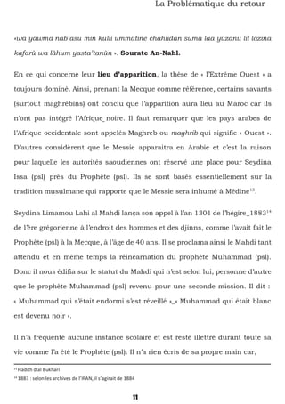 11
La Problématique du retour
«wa yawma nab’asu min kulli ummatine chahiidan suma laa yùzanu lil lazina
kafarù wa làhum yasta’tanùn ». Sourate An-Nahl.
En ce qui concerne leur lieu d’apparition, la thèse de « l’Extrême Ouest » a
toujours dominé. Ainsi, prenant la Mecque comme référence, certains savants
(surtout maghrébins) ont conclu que l’apparition aura lieu au Maroc car ils
n’ont pas intégré l’Afrique noire. Il faut remarquer que les pays arabes de
l’Afrique occidentale sont appelés Maghreb ou maghrib qui signifie « Ouest ».
D’autres considèrent que le Messie apparaitra en Arabie et c’est la raison
pour laquelle les autorités saoudiennes ont réservé une place pour Seydina
Issa (psl) près du Prophète (psl). Ils se sont basés essentiellement sur la
tradition musulmane qui rapporte que le Messie sera inhumé à Médine13
.
Seydina Limamou Lahi al Mahdi lança son appel à l’an 1301 de l’hégire_188314
de l’ère grégorienne à l’endroit des hommes et des djinns, comme l’avait fait le
Prophète (psl) à la Mecque, à l’âge de 40 ans. Il se proclama ainsi le Mahdi tant
attendu et en même temps la réincarnation du prophète Muhammad (psl).
Donc il nous édifia sur le statut du Mahdi qui n’est selon lui, personne d’autre
que le prophète Muhammad (psl) revenu pour une seconde mission. Il dit :
« Muhammad qui s’était endormi s’est réveillé »_« Muhammad qui était blanc
est devenu noir ».
Il n’a fréquenté aucune instance scolaire et est resté illettré durant toute sa
vie comme l’a été le Prophète (psl). Il n’a rien écris de sa propre main car,
13
Hadith d’al Bukhari
14
1883 : selon les archives de l’IFAN, il s’agirait de 1884
 