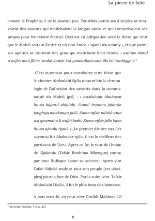 1
La pierre de faîte
comme le Prophète, il ne le pouvait pas. Toutefois parmi ses disciples se trou-
vaient des savants qui maitrisaient la langue arabe et qui transcrivaient ses
propos pour les rendre éternel. Ceci est en adéquation avec la thèse qui veut
que le Mahdi soit un illettré et un non Arabe « ‘ajami wa ummiy », et que parmi
ses apôtres se trouvent des gens qui maitrisent bien l’arabe « wahum minal
a’aajim maa fihim ‘arabii laakin laa yatakallamuuna illa bil ‘arabiyya »15
.
C’est surement pour corroborer cette thèse que
le chantre Abdoulahi Sylla nous relate la chrono-
logie de l’adhésion des savants dans la commu-
nauté du Mahdi (psl) : « awaluhum Abubacar
huwa hiyarul ahlulahi. Sumal imaamu jalanda
tengheja maskanan jaliil. Suma tafsir ndické ataa
wa qawmahu li wajhi laahi. Suma tafsir jallo kaza
huwa ajmalu rijaal. »._Le premier d’entre eux (les
savants) fut Ababacar sylla, il est le meilleur des
partisans de Dieu. Apres ce fut le tour de l’imam
de Djalanda (Tafsir Ibrahima Mbengue) connu
par tout Rufisque (pour sa science). Apres vint
Tafsir Ndické wade et tout son peuple (ses disci-
ples) pour la face de Dieu. Par la suite, vint Tafsir
Abdoulahi Diallo, il fut le plus beau des hommes.
A part ceux-là, on peut citer Cheikh Makhtar LO
15
Ibn Arabi, Futuhàt, T.III, p. 327.
 