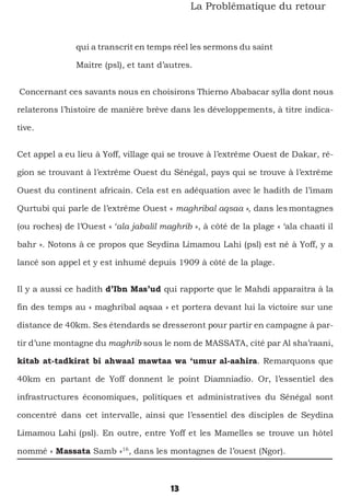13
La Problématique du retour
qui a transcrit en temps réel les sermons du saint
Maitre (psl), et tant d’autres.
Concernant ces savants nous en choisirons Thierno Ababacar sylla dont nous
relaterons l’histoire de manière brève dans les développements, à titre indica-
tive.
Cet appel a eu lieu à Yoff, village qui se trouve à l’extrême Ouest de Dakar, ré-
gion se trouvant à l’extrême Ouest du Sénégal, pays qui se trouve à l’extrême
Ouest du continent africain. Cela est en adéquation avec le hadith de l’imam
Qurtubi qui parle de l’extrême Ouest « maghribal aqsaa », dans les montagnes
(ou roches) de l’Ouest « ‘ala jabalil maghrib », à côté de la plage « ‘ala chaati il
bahr ». Notons à ce propos que Seydina Limamou Lahi (psl) est né à Yoff, y a
lancé son appel et y est inhumé depuis 1909 à côté de la plage.
Il y a aussi ce hadith d’Ibn Mas’ud qui rapporte que le Mahdi apparaitra à la
fin des temps au « maghribal aqsaa » et portera devant lui la victoire sur une
distance de 40km. Ses étendards se dresseront pour partir en campagne à par-
tir d’une montagne du maghrib sous le nom de MASSATA, cité par Al sha’raani,
kitab at-tadkirat bi ahwaal mawtaa wa ‘umur al-aahira. Remarquons que
40km en partant de Yoff donnent le point Diamniadio. Or, l’essentiel des
infrastructures économiques, politiques et administratives du Sénégal sont
concentré dans cet intervalle, ainsi que l’essentiel des disciples de Seydina
Limamou Lahi (psl). En outre, entre Yoff et les Mamelles se trouve un hôtel
nommé « Massata Samb »16
, dans les montagnes de l’ouest (Ngor).
 