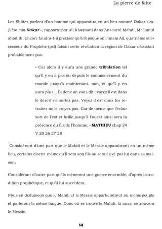 14
La pierre de faîte
Les Shiites parlent d’un homme qui apparaitra en un lieu nommé Dakar « ra-
julun min Dakar », rapporté par Ali Kawraani dans Ansaarul Mahdi, Ma’jamul
ahadith. Encore faudra-t-il préciser qu’à l’époque où l’Imam Ali, quatrième suc-
cesseur du Prophète (psl) faisait cette révélation la région de Dakar n’existait
probablement pas.
« Car alors il y aura une grande tribulation tel
qu’il y en a pas eu depuis le commencement du
monde jusqu’à maintenant, non, et qu’il y en
aura plus... Si donc on vous dit : voyez il est dans
le désert ne sortez pas. Voyez il est dans les re-
traites ne le croyez pas. Car de même que l’éclair
sort de l’est et brille jusqu’à l’ouest ainsi sera la
présence du fils de l’homme. » MATHIEU chap 24
V 20 26 27 28
Considérant d’une part que le Mahdi et le Messie apparaîtront en un même
lieu, certains disent même qu’il sera son fils ou sera élevé par lui dans sa mai-
son,
Considérant d’autre part qu’ils mèneront une guerre ensemble, d’après la tra-
dition prophétique, et qu’il lui succédera,
Nous en déduisons que le Mahdi et le Messie appartiendront au même peuple
et parleront la même langue. Donc où se trouve le Mahdi, là aussi se trouvera
le Messie.
 
