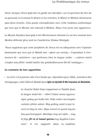 15
La Problématique du retour
Ainsi, lorsque Jésus (psl) met en garde ses disciples, sur la question du lieu de
sa parousie en écartant le désert et les retraites, le Maroc et Médine deviennent
ipso facto écartés. Cela parait contradictoire avec cette tradition authentique
qui veut que le Messie soit inhumé à Médine. Mais c’est juste une apparence.
Le Messie Seydina Issa (psl) a été effectivement inhumé en un lieu nommé kem
Medine déformé plus tard en Cambéréne (Dakar-Sénégal).
Nous rappelons que cette prophétie de Jésus est en adéquation avec l’opinion
dominante qui veut que le Mahdi soit « ajami wa ummiy ». Cependant il s’en-
tourera de « ministres » qui parlerons bien la langue arabe : « wahum minal
a’aajim maa fihim ‘arabii laakin laa yatakallamuuna illa bil ‘arabiyya ».
Le contexte de leur apparition
« La terre n’est jamais vide d’un Guide qui, répondant pour Allah, maintient Ses
témoignages » Abû Tâlib al-Makkî dans Qût al-Qulûb fî Mu’âmalat al-Mahbûb.
Le chantre Sahir Gaye rapportant ce Hadith dans
la langue wolof dit : « diiné l’islam amna ayjeuw-
rigne yokoy yor kulla hiin Yalla molen tanmaylen
wolulen johlen salam. Moy gnikoy wotel si par te-
meri at loloy la siiw. Bopu temeri at yunek layam
ilaa yawmal qiyam. Mahdiyu moy sen njiite… moy
ki fegn fii ra si hazal qarnumoy Seydina Lima-
mou”. Il est rapporté dans la tradition
 
