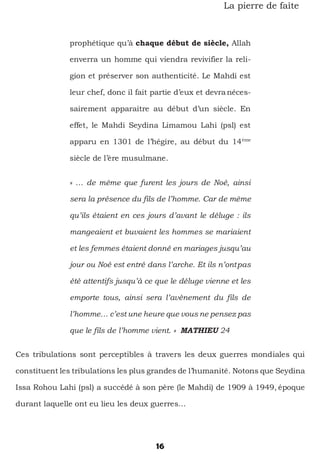 16
La pierre de faîte
prophétique qu’à chaque début de siècle, Allah
enverra un homme qui viendra revivifier la reli-
gion et préserver son authenticité. Le Mahdi est
leur chef, donc il fait partie d’eux et devranéces-
sairement apparaitre au début d’un siècle. En
effet, le Mahdi Seydina Limamou Lahi (psl) est
apparu en 1301 de l’hégire, au début du 14ème
siècle de l’ère musulmane.
« … de même que furent les jours de Noé, ainsi
sera la présence du fils de l’homme. Car de même
qu’ils étaient en ces jours d’avant le déluge : ils
mangeaient et buvaient les hommes se mariaient
et les femmes étaient donné en mariages jusqu’au
jour ou Noé est entré dans l’arche. Et ils n’ontpas
été attentifs jusqu’à ce que le déluge vienne et les
emporte tous, ainsi sera l’avènement du fils de
l’homme… c’est une heure que vous ne pensez pas
que le fils de l’homme vient. » MATHIEU 24
Ces tribulations sont perceptibles à travers les deux guerres mondiales qui
constituent les tribulations les plus grandes de l’humanité. Notons que Seydina
Issa Rohou Lahi (psl) a succédé à son père (le Mahdi) de 1909 à 1949, époque
durant laquelle ont eu lieu les deux guerres…
 