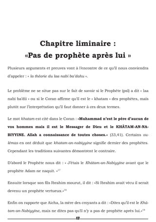 17
Chapitre liminaire :
«Pas de prophète après lui »
Plusieurs arguments et preuves vont à l’encontre de ce qu’il nous conviendra
d’appeler : « la théorie du laa nabi ba’dahu ».
Le problème ne se situe pas sur le fait de savoir si le Prophéte (psl) a dit « laa
nabi ba’dii » ou si le Coran affirme qu’il est le « khatam » des prophètes, mais
plutôt sur l’interprétation qu’il faut donner à ces deux termes.
Le mot khatam est cité dans le Coran : «Muhammad n’est le père d’aucun de
vos hommes mais il est le Messager de Dieu et le KHÂTAM-AN-NA-
BIYYINE. Allah a connaissance de toutes choses.» (33,41). Certains ou-
lémas en ont déduit que khatam-an-nabiyyine signifie dernier des prophètes.
Cependant les traditions suivantes démontrent le contraire.
D’abord le Prophète nous dit : « J’étais le Khâtam-an-Nabiyyîne avant que le
prophète Adam ne naquit. »17
Ensuite lorsque son fils Ibrahim mourut, il dit : «Si Ibrahim avait vécu il serait
devenu un prophète vertueux.»18
Enfin on rapporte que Aicha, la mère des croyants a dit : «Dites qu’il est le Khâ-
tam-an-Nabiyyîne, mais ne dites pas qu’il n’y a pas de prophète après lui.»19
 
