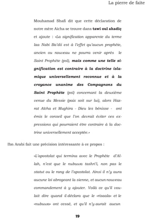 19
La pierre de faîte
Mouhamad Shafi dit que cette déclaration de
notre mère Aicha se trouve dans tawi oul ahadiç
et ajoute : «La signification apparente du terme
laa Nabi Ba’dii est à l’effet qu’aucun prophète,
ancien ou nouveau ne pourra venir après le
Saint Prophète (psl), mais comme une telle si-
gnification est contraire à la doctrine isla-
mique universellement reconnue et à la
croyance unanime des Compagnons du
Saint Prophète (psl) concernant la deuxième
venue du Messie (paix soit sur lui), alors Haz-
rat Aïcha et Mughira - Dieu les bénisse - ont
émis le conseil que l’on devrait éviter ces ex-
pressions qui pourraient être contraire à la doc-
trine universellement acceptée.»
Ibn Arabi fait une précision intéressante à ce propos :
«L’apostolat qui termina avec le Prophète d’Al-
lah, n’est que le nubuwa tashri’i, non pas le
statut ou le rang de l’apostolat. Ainsi il n’y aura
aucune loi abrogeant la sienne, et aucun nouveau
commandement à y ajouter. Voilà ce qu’il vou-
lait dire quand il déclara que le «risaala» et le
«nubuwa» ont cessé, et qu’il n’y aurait aucun
 
