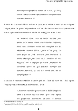2
Pas de prophète après lui
messager ou prophète après lui, c.-à-d., qu’il n’y
aurait après lui aucun prophète qui abrogerait ses
commandements.»20
Moulla Ali bin Mohammad Sultan al Qari, né à Hérat et mort en 1014 après
l’hégire, était un grand Faqih Hanafi. Il a fait une déclaration assez particulière
sur la signification du terme Khâtam an Nabiyyîne. Ainsi il dit:
«Si Ibrahim avait vécu et serait devenu pro-
phète, et si Omar aussi serait devenu Prophète,
tous deux seraient restés des disciples du St.
Prophète, comme Jésus, Qadir et Eli (pse). De
cette façon ce fait n’aurait pas contredit le
terme employé par Dieu c.à.d. Khâtam an Na-
biyyîne, car il signifie qu’aucun prophète ne
viendrait après lui qui pourrait abroger ses
commandements, ou qui ne serait pas de sa
congrégation».21
Maulana Mohammad,Qasim Nanotvi (né en 1248 et mort en 1297 après
l’hégire) était le fondateur de Déoband. Il dit:
«L’homme ordinaire pense que le Saint Prophète
était le Khâtam dans le sens qu’il vint après
les prophètes antérieurs, et était le dernier
20
Fatouhàte Makkiya vol: II p.73
21
Maozouàté Kabir p. 69. Mohammadi Press, Lahore, 13O2 A.H
 