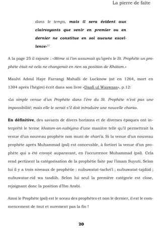 20
La pierre de faîte
dans le temps, mais il sera évident aux
clairvoyants que venir en premier ou en
dernier ne constitue en soi aucune excel-
lence»22
A la page 25 il rajoute : «Même si l’on assumait qu’après le St. Prophète un pro-
phète était né cela ne changerait en rien sa position de Khâtam.»
Maulvi Adoul Haye Farrangi Mahalli de Lucknow (né en 1264, mort en
1304 après l’hégire) écrit dans son livre «Daafi ul Waswaas», p.12:
«La simple venue d’un Prophète dans l’ère du St. Prophète n’est pas une
impossibilité; mais elle le serait s’il doit introduire une nouvelle charia».
En définitive, des savants de divers horizons et de diverses époques ont in-
terprété le terme khatam-an-nabiyina d’une manière telle qu’il permettrait la
venue d’un nouveau prophète non muni de chari’a. Si la venue d’un nouveau
prophète après Muhammad (psl) est concevable, à fortiori la venue d’un pro-
phète qui a été envoyé auparavant, en l’occurrence Muhammad (psl). Cela
rend pertinent la catégorisation de la prophétie faite par l’imam Suyuti. Selon
lui il y a trois niveaux de prophétie : nubuwatat-tachri’i ; nubuwatat-tajdiid ;
nubuwatar-rid wa tasdiih. Selon lui seul la première catégorie est close,
rejoignant donc la position d’Ibn Arabi.
Ainsi le Prophète (psl) est le sceau des prophètes et non le dernier, il est le com-
mencement de tout et surement pas la fin !
 
