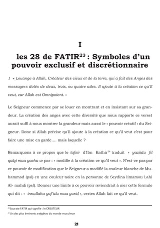 21
I
les 28 de FATIR23
: Symboles d’un
pouvoir exclusif et discrétionnaire
1 « Louange à Allah, Créateur des cieux et de la terre, qui a fait des Anges des
messagers dotés de deux, trois, ou quatre ailes. Il ajoute à la création ce qu’Il
veut, car Allah est Omnipotent. »
Le Seigneur commence par se louer en montrant et en insistant sur sa gran-
deur. La création des anges avec cette diversité que nous rapporte ce verset
aurait suffi à nous montrer la grandeur mais aussi le « pouvoir créatif » du Sei-
gneur. Donc si Allah précise qu’il ajoute à la création ce qu’il veut c’est pour
faire une mise en garde…. mais laquelle ?
Remarquons à ce propos que le tafsir d’Ibn Kathir24
traduit « yaziidu fil
qalqi maa yacha u» par : « modifie à la création ce qu’il veut ». N’est-ce pas par
ce pouvoir de modification que le Seigneur a modifié la couleur blanche de Mu-
hammad (psl) en une couleur noire en la personne de Seydina limamou Lahi
Al- mahdi (psl). Donner une limite à ce pouvoir reviendrait à nier cette formule
qui dit : « innallaha yaf’alu maa yurid », certes Allah fait ce qu’il veut.
23
Sourate FATIR qui signifie : le CREATEUR
24
Un des plus éminents exégètes du monde musulman
 