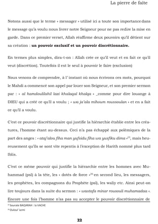 25
Sourate BAQARAH : la VACHE
26
Ouloul ‘azmi
22
La pierre de faîte
Notons aussi que le terme « messager » utilisé ici a toute son importance dans
le message qu’a voulu nous livrer notre Seigneur pour ne pas redire la mise en
garde. Dans ce premier verset, Allah réaffirme deux pouvoirs qu’il détient sur
sa création : un pouvoir exclusif et un pouvoir discrétionnaire.
En termes plus simples, dira-t-on : Allah crée ce qu’il veut et en fait ce qu’il
veut (discrétion). Toutefois il est le seul à pouvoir le faire (exclusion)
Nous venons de comprendre, à l’ instant où nous écrivons ces mots, pourquoi
le Mahdi a commencé son appel par louer son Seigneur, et son premier sermon
par : « al hamdoulilahil lazi khalaqal khalqa » _comme pour dire louange à
DIEU qui a créé ce qu’il a voulu ; « wa ja’ala mihoum roussoulan » et en a fait
ce qu’il a voulu.
C’est ce pouvoir discrétionnaire qui justifie la hiérarchie établie entre les créa-
tures, l’homme étant au-dessus. Ceci n’a pas échappé aux polémiques de la
part des anges : « ataj’alou fiha man yufsidu fiha wa yusfiku dima »25
, mais heu-
reusement qu’ils se sont vite repentis à l’exception de Harith nommé plus tard
Iblis.
C’est ce même pouvoir qui justifie la hiérarchie entre les hommes avec Mu-
hammad (psl) à la tête, les « dotés de force »26
en second lieu, les messagers,
les prophètes, les compagnons du Prophète (psl), les waliy etc. Ainsi peut-on
lire toujours dans la suite du sermon : « wastafa minar rousouli muhamadaa ».
Encore une fois l’homme n’as pas su accepter le pouvoir discrétionnaire de
 
