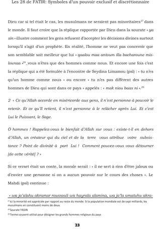 28
Sourate YASIN
29
Terme souvent utilisé pour désigner les grands hommes religieux du pays
23
Les 28 de FATIR: Symboles d’un pouvoir exclusif et discrétionnaire
Dieu car si tel était le cas, les musulmans ne seraient pas minoritaires27
dans
le monde. Il faut croire que la réplique rapportée par Dieu dans la sourate « ya
sin » illustre comment les gens refusent d’accepter les décisions divines surtout
lorsqu’il s’agit d’un prophète. En réalité, l’homme ne veut pas concevoir que
son semblable soit meilleur que lui « qaalou maa antoum illa bacharoune mis-
lounaa »28
_vous n’êtes que des hommes comme nous. Et encore une fois c’est
la réplique qui a été formulée à l’encontre de Seydina Limamou (psl) : « tu n’es
qu’un homme comme nous » ou encore « tu n’es pas diffèrent des autres
hommes de Dieu qui sont dans ce pays » appelés : « mak niou baax ni ».29
2 « Ce qu’Allah accorde en miséricorde aux gens, il n’est personne à pouvoir le
retenir. Et ce qu’Il retient, il n’est personne à le relâcher après Lui. Et c’est
Lui le Puissant, le Sage.
Ô hommes ! Rappelez-vous le bienfait d’Allah sur vous : existe-t-il en dehors
d’Allah, un créateur qui du ciel et de la terre vous attribue votre subsis-
tance ? Point de divinité à part Lui ! Comment pouvez-vous vous détourner
[de cette vérité] ? »
Si ce verset était un conte, la morale serait : « il ne sert à rien d’être jaloux ou
d’envier une personne si on a aucun pouvoir sur le cours des choses ». Le
Mahdi (psl) continue :
« wa ja’alahu akramar roussouli wa hayrala alamina, wa ja’la umatuhu akra-
27
Ici la minorité est appréciée par rapport au reste du monde. Si la population mondiale est de sept milliards, les
musulmans en constituent moins de deux.
 