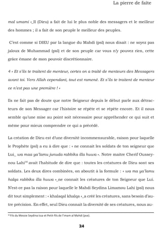24
La pierre de faîte
mal umami »_Il (Dieu) a fait de lui le plus noble des messagers et le meilleur
des hommes ; il a fait de son peuple le meilleur des peuples.
C’est comme si DIEU par la langue du Mahdi (psl) nous disait : ne soyez pas
jaloux de Muhammad (psl) et de son peuple car vous n’y pouvez rien, cette
grâce émane de mon pouvoir discrétionnaire.
4 « Et s’ils te traitent de menteur, certes on a traité de menteurs des Messagers
avant toi. Vers Allah cependant, tout est ramené. Et s’ils te traitent de menteur
ce n’est pas une première ! »
Ils ne fait pas de doute que notre Seigneur depuis le début parle aux détrac-
teurs de son Messager car l’histoire se répète et se répète encore. Et il nous
semble qu’une mise au point soit nécessaire pour appréhender ce qui suit et
même pour mieux comprendre ce qui a précédé.
La création de Dieu est d’une diversité incommensurable, raison pour laquelle
le Prophète (psl) a eu à dire que : « ne connait les soldats de ton seigneur que
Lui_ wa maa ya’lamu junuda rabbika illa huwa ». Notre maitre Cherif Oussey-
nou Lahi30
avait l’habitude de dire que : toutes les créatures de Dieu sont ses
soldats. Les deux dires combinées, on aboutit à la formule : « wa ma ya’lamu
halqa rabbika illa huwa »_ne connait les créatures de ton Seigneur que Lui.
N’est-ce pas la raison pour laquelle le Mahdi Seydina Limamou Lahi (psl) nous
dit tout simplement : « khalaqal khalqa »_a créé les créatures, sans besoin d’au-
tre précision. En effet, seul Dieu connait la diversité de ses créatures, nous au-
30
Fils du Messie Seydina issa et Petit-fils de l’imam al Mahdi (pse).
 