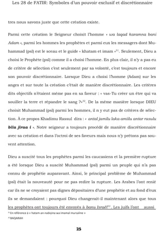 25
Les 28 de FATIR: Symboles d’un pouvoir exclusif et discrétionnaire
tres nous savons juste que cette création existe.
Parmi cette création le Seigneur choisit l’homme « wa laqad karamna bani
Adam », parmi les hommes les prophètes et parmi eux les messagers dont Mu-
hammad (psl) est le sceau et le guide « khatam et imam »31
. Seulement, Dieu a
choisi le Prophète (psl) comme il a choisi l’homme. En plus clair, il n’y a pas eu
de critère de sélection c’est seulement par sa volonté, c’est toujours et encore
son pouvoir discrétionnaire. Lorsque Dieu a choisi l’homme (Adam) sur les
anges et sur toute la création c’était de manière discrétionnaire. Les critères
dits objectifs n’étaient même pas en sa faveur : « vas-Tu créer un être qui va
souiller la terre et répandre le sang ?»32
. De la même manière lorsque DIEU
choisit Muhammad (psl) parmi les hommes, il n y eut pas de critères de sélec-
tion. À ce propos Khadimu Rassul dira : « antal jamilu laka amiilu antar rasulu
bila jiraa i ». Notre seigneur a toujours procédé de manière discrétionnaire
avec sa création et dans l’octroi de ses faveurs mais nous n’y prêtons pas sou-
vent attention.
Dieu a suscité tous les prophètes parmi les caucasiens et la première rupture
a été lorsque Dieu a suscité Muhammad (psl) parmi un peuple qui n’a pas
connu de prophétie auparavant. Ainsi, le principal problème de Muhammad
(psl) était la nouveauté pour ne pas redire la rupture. Les Arabes l’ont renié
car ils ne se croyaient pas dignes dépositaires d’une prophétie et au fond d’eux
ils se demandaient : pourquoi Dieu changerait-il maintenant alors que tous
les prophètes ont toujours été envoyés à banu Israël33
. Les juifs l’ont aussi
31
En référence à « hatam-an-nabiyina wa imamal mursaline »
32
BAQARAH
 