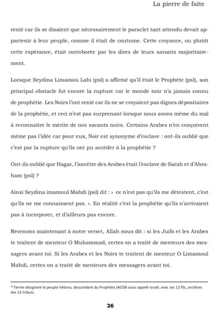 26
La pierre de faîte
renié car ils se disaient que nécessairement le paraclet tant attendu devait ap-
partenir à leur peuple, comme il était de coutume. Cette croyance, ou plutôt
cette espérance, était corroborée par les dires de leurs savants majoritaire-
ment.
Lorsque Seydina Limamou Lahi (psl) a affirmé qu’il était le Prophète (psl), son
principal obstacle fut encore la rupture car le monde noir n’a jamais connu
de prophétie. Les Noirs l’ont renié car ils ne se croyaient pas dignes dépositaires
de la prophétie, et ceci n’est pas surprenant lorsque nous avons même du mal
à reconnaitre le mérite de nos savants noirs. Certains Arabes n’en conçoivent
même pas l’idée car pour eux, Noir est synonyme d’esclave : ont-ils oublié que
c’est par la rupture qu’ils ont pu accéder à la prophétie ?
Ont-ils oublié que Hagar, l’ancêtre des Arabes était l’esclave de Sarah et d’Abra-
ham (psl) ?
Ainsi Seydina imamoul Mahdi (psl) dit : « ce n’est pas qu’ils me détestent, c’est
qu’ils ne me connaissent pas. ». En réalité c’est la prophétie qu’ils n’arrivaient
pas à incorporer, et d’ailleurs pas encore.
Revenons maintenant à notre verset, Allah nous dit : si les Juifs et les Arabes
te traitent de menteur O Muhammad, certes on a traité de menteurs des mes-
sagers avant toi. Si les Arabes et les Noirs te traitent de menteur O Limamoul
Mahdi, certes on a traité de menteurs des messagers avant toi.
33
Terme désignant le peuple hébreu, descendant du Prophète JACOB aussi appelé Israël, avec ses 12 fils, ancêtres
des 12 tributs.
 