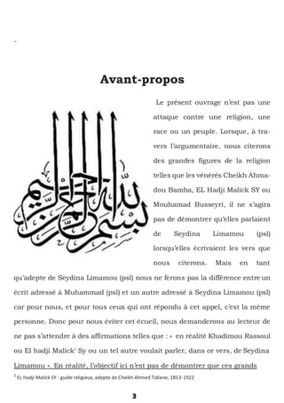3
Avant-propos
Le présent ouvrage n’est pas une
attaque contre une religion, une
race ou un peuple. Lorsque, à tra-
vers l’argumentaire, nous citerons
des grandes figures de la religion
telles que les vénérés Cheikh Ahma-
dou Bamba, EL Hadji Malick SY ou
Mouhamad Busseyri, il ne s’agira
pas de démontrer qu’elles parlaient
de Seydina Limamou (psl)
lorsqu’elles écrivaient les vers que
nous citerons. Mais en tant
qu’adepte de Seydina Limamou (psl) nous ne ferons pas la différence entre un
écrit adressé à Muhammad (psl) et un autre adressé à Seydina Limamou (psl)
car pour nous, et pour tous ceux qui ont répondu à cet appel, c’est la même
personne. Donc pour nous éviter cet écueil, nous demanderons au lecteur de
ne pas s’attendre à des affirmations telles que : « en réalité Khadimou Rassoul
ou El hadji Malick1
Sy ou un tel autre voulait parler, dans ce vers, de Seydina
Limamou ». En réalité, l’objectif ici n’est pas de démontrer que ces grands
1
EL Hadji Malick SY : guide religieux, adepte de Cheikh Ahmed Tidiane, 1853-1922
 