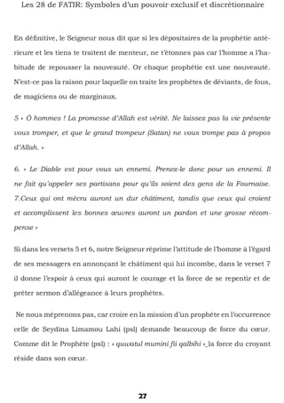 27
Les 28 de FATIR: Symboles d’un pouvoir exclusif et discrétionnaire
En définitive, le Seigneur nous dit que si les dépositaires de la prophétie anté-
rieure et les tiens te traitent de menteur, ne t’étonnes pas car l’homme a l’ha-
bitude de repousser la nouveauté. Or chaque prophétie est une nouveauté.
N’est-ce pas la raison pour laquelle on traite les prophètes de déviants, de fous,
de magiciens ou de marginaux.
5 « Ô hommes ! La promesse d’Allah est vérité. Ne laissez pas la vie présente
vous tromper, et que le grand trompeur (Satan) ne vous trompe pas à propos
d’Allah. »
6. « Le Diable est pour vous un ennemi. Prenez-le donc pour un ennemi. Il
ne fait qu’appeler ses partisans pour qu’ils soient des gens de la Fournaise.
7.Ceux qui ont mécru auront un dur châtiment, tandis que ceux qui croient
et accomplissent les bonnes œuvres auront un pardon et une grosse récom-
pense »
Si dans les versets 5 et 6, notre Seigneur réprime l’attitude de l’homme à l’égard
de ses messagers en annonçant le châtiment qui lui incombe, dans le verset 7
il donne l’espoir à ceux qui auront le courage et la force de se repentir et de
prêter sermon d’allégeance à leurs prophètes.
Ne nous méprenons pas, car croire en la mission d’un prophète en l’occurrence
celle de Seydina Limamou Lahi (psl) demande beaucoup de force du cœur.
Comme dit le Prophète (psl) : « quwatul mumini fii qalbihi »_la force du croyant
réside dans son cœur.
 