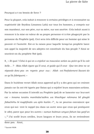 28
La pierre de faîte
Pourquoi a-t-on besoin de force ?
Pour la plupart, cela induit à renoncer à certains privilèges et à reconnaitre sa
supériorité (de Seydina Limamou Lahi) sur tous les hommes, y compris sur
son marabout, sur son père, sur sa mère, sur son ancêtre. Cela induit aussi à
renoncer à la mise en valeur de sa propre personne et à être phagocyté par la
personne du Prophète (psl). Ceci sera très difficile pour un homme qui aime le
pouvoir et l’autorité. Est-ce la raison pour laquelle lorsqu’un prophète lance
son appel la majorité de ses adeptes est constituée du bas peuple ? Ainsi se
souvient-on du prophète Noé (psl).
8_ « Et quoi ! Celui à qui on a enjolivé sa mauvaise action au point qu’il la voit
belle… ? - Mais Allah égare qui Il veut, et guide qui Il veut - Que ton âme ne se
répande donc pas en regrets pour eux : Allah est Parfaitement Savant de
ce qu’ils fabriquent. »
Dans le huitième verset Allah nous apprend qu’il y a des gens qui ne croiront
jamais car ils ont été égarés par Satan qui a enjolivé leurs mauvaises actions.
Par la même occasion Il interdit au Prophète (psl) de se lamenter sur leur sort
car « innama tunziru manittaba’azikra wa khachiyar rahmana bil ghaybi
fabachirhu bi maghfiratin wa ajrin kariim »34
_ tu ne pourras convaincre que
ceux qui sui- vent le rappel (ou dans un autre sens que ceux qui pratiquent
le zikr), parce que pour les autres « sumun bukmun umyun fahum laa yarji’un
»_35
J’ai scellé leurs oreilles, leurs langues et leurs yeux, ils ne reviendront
donc pas. Ainsi,
34
Sourate YASIN
 