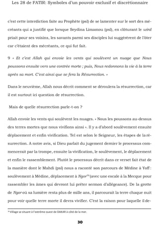 30
Les 28 de FATIR: Symboles d’un pouvoir exclusif et discrétionnaire
c’est cette interdiction faite au Prophète (psl) de se lamenter sur le sort des mé-
créants qui a justifié que lorsque Seydina Limamou (psl), en clôturant le wird
priait pour ses voisins, les savants parmi ses disciples lui suggérèrent de l’ôter
car c’étaient des mécréants, ce qui fut fait.
9 « Et c’est Allah qui envoie les vents qui soulèvent un nuage que Nous
poussons ensuite vers une contrée morte ; puis, Nous redonnons la vie à la terre
après sa mort. C’est ainsi que se fera la Résurrection. »
Dans le neuvième, Allah nous décrit comment se déroulera la résurrection, car
il est surtout ici question de résurrection.
Mais de quelle résurrection parle-t-on ?
Allah envoie les vents qui soulèvent les nuages. « Nous les poussons au-dessus
des terres mortes que nous vivifions ainsi ». Il y a d’abord soulèvement ensuite
déplacement et enfin vivification. Tel est selon le Seigneur, les étapes de la ré-
surrection. A notre avis, si Dieu parlait du jugement dernier le processus com-
mencerait par la trompe, ensuite la vivification, le soulèvement, le déplacement
et enfin le rassemblement. Plutôt le processus décrit dans ce verset fait état de
la manière dont le Mahdi (psl) nous a raconté son parcours de Médine à Yoff :
soulèvement à Médine, déplacement à Ngor36
(avec une escale à la Mecque pour
rassembler les âmes qui devront lui prêter sermon d’allégeance). De la grotte
de Ngor où sa lumière resta plus de mille ans, il parcourait la terre chaque nuit
pour voir quelle terre morte il devra vivifier. C’est la raison pour laquelle il de-
36
Village se situant à l’extrême ouest de DAKAR à côté de la mer.
 
