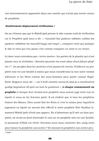 30
La pierre de faîte
vait nécessairement apparaitre dans une contrée qui n’avait pas encore connu
de prophétie.
Soulèvement-déplacement-vivification !
On ne s’étonne pas que le Mahdi (psl) prenne le zikr comme outil de vivification
car le Prophète (psl) nous a dit : « massalul lazi yazkuru rabbahu wallazi laa
yazkuru rabbahou ka massalil hayyi wal mayit »_ comparer celui qui pratique
le zikr et celui qui s’en passe c’est comme comparer un mort et un vivant.
Ici donc nous entendons par « terres mortes » les parties de la planète qui n’ont
jamais reçu la révélation « litunzira qawman ma unzir abaa uhum fahum ghafi-
lun »37
_ les peuples dont les ancêtres n’ont jamais été avertis. D’ailleurs un pro-
phète noir est une fatalité à moins que nous considérions la race noire comme
inferieure et les Noirs comme des sous-hommes pour parler comme Hegel.
Notre Seigneur nous dit : « wa li kulli umatine rassul fa izaa ja a rasulmuhum
qudiya baynahum bil qisti wa hum la yuzlamun »_ à chaque communauté un
prophète et lorsque leur viendra leur prophète nous auront jugé entre eux en
équité et nous ne les léserons point. Il est évident que si tous les prophètes
étaient des Blancs, Dieu aurait lésé les Noirs et c’est la raison pour laquelle le
jugement en équité ne saurait être effectif si notre prophète Noir Seydina Li-
mamoul Mahdi (psl) n’était pas apparu. En n’admettant qu’il soit un faux pro-
phète, on serait en droit d’attendre le vrai car un prophète noir est une fatalité,
la promesse d’Allah est vérité. Devrions-nous nous contenter des waliy noirs
pour laisser la prophétie aux autres ? En laissant la prophétie aux autres peu-
37
YASIN
 