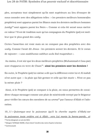 31
Les 28 de FATIR: Symboles d’un pouvoir exclusif et discrétionnaire
ples, acceptons tout simplement qu’ils sont supérieurs au lieu d’essayer de
nous consoler avec des allégations telles : « les premiers meilleurs hommes(les
prophètes) sont apparus parmi les Blancs mais les derniers meilleurs hommes
(waliy)38
sont apparu parmi les Noirs ». Comme si cela été sensé nous mettre
en valeur ? Il est de tradition sure qu’un compagnon du Prophète (psl) est meil-
leur que le plus grand des waliy.
Certes l’assertion est vraie mais on ne compare pas des prophètes avec des
waliy. Comme l’avait dit Jésus : les premiers seront les derniers. Et le coran
de rajouter : « was saabihunas sabihun uwla ikal muqarabun ».
Au moins, il est sûr que les deux meilleurs prophètes (Muhammad et Issa pse)
sont réapparus en terre de Cham39
: ainsi les premiers sont les derniers !
En outre, le Prophète (psl) lui-même a dit que la différence entre lui et Al mahdi
n’est autre que : « la pluie qui fait germer et celle qui fait murir ». N’est-ce pas
la même pluie ?
Ainsi, si le Prophète (psl) se compare à la pluie, on nous permettra de consi-
dérer chaque messager comme une pluie de miséricorde envoyé par le Seigneur
pour vivifier les cœurs des membres de sa umma40
par l’amour d’Allah et l’ado-
ration.
10_11 « Quiconque veut la puissance (qu’il la cherche auprès d’Allah) car
la puissance toute entière est à Allah : vers Lui monte la bonne parole, et
38
Terme désignant un ami de DIEU
39
Désigne l’AFRIQUE NOIRE, Cham étant l’ancêtre des noire d’après la Genèse
40
Communauté
 