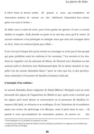 32
La pierre de faîte
Il élève haut la bonne action. Et quand à ceux qui complotent de
mauvaises actions, ils auront un dur châtiment. Cependant leur strata-
gème est voué à l’échec. »
Et Allah vous a créés de terre, puis d’une goutte de sperme, Il vous a ensuite
établis en couples. Nulle femelle ne porte ni ne met bas sans qu’Il le sache. Et
aucune existence n’est prolongée ou abrégée sans que cela soit consigné dans
un livre. Cela est vraiment facile pour Allah. »
Il est vrai qu’à chaque fois qu’on envoie un messager ce n’est pas le bas peuple
qui pose problème mais les oulémas et les oumaras_41
les savants et les rois.
Ainsi se rappelle-t-on du pharaon de Moise, de Nemrod avec Abraham ou des
savants juifs et chrétiens avec Muhammad (psl). De la même manière se rap-
pelle-t-on du savant Ahmadou Kane,42
pour ne citer que lui, et des persécu-
tions coloniales à l’encontre de Seydina Limamou Lahi psl.
L’exemple d’un ouléma :
Le savant Ahmadou Kane originaire de Sakal (Mboro/ Sénégal) à qui on avait
demandé des signes de l’apparition du Mahdi et qui, après avoir constaté que
les signes qu’il avait donné se retrouvaient en la personne de Seydina Li-
mamou lahi (psl), se rétracta et se renfrogna. Il eut l’intention de le combattre
après son retour du pèlerinage à la Mecque, mais il périt dans la mer_ « Et
quand à ceux qui complotent de mauvaises actions, ils auront un dur
41
Terme désignant un roi, président ou empereur en arabe
42
Un grand savant tidiane du temps de Seydina Limamou LAHI(psl), qui habitait à un village du nom de SAKAL dans
la region de St louis du Sénégal.
 