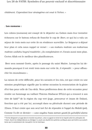 33
Les 28 de FATIR: Symboles d’un pouvoir exclusif et discrétionnaire
châtiment. Cependant leur stratagème est voué à l’échec. »
. Les oumaras :
Les colons (oumaras) ont essayé de le déporter au Gabon mais leur tentative
échouera car le bateau refusa de franchir le cap de Beer, ce qui lui a valu un
séjour de trois mois sur cette ile en résidence surveillée. Le Seigneur a déjoué
leur plan et cela nous rappel ce verset : « wa makaru makran wa makarnaa
makran wallahu hayrul maakiriin »_ils complotaient et J’avais aussi mon plan.
Certes Allah est le meilleur des planificateurs.
Beer sera nommé Gorée, après le passage du saint Maitre. Lorsqu’on lui de-
manda pourquoi il est resté trois mois sur cette ile, il répondit : « pour affran-
chir les musulmans ».
La raison de cette difficulté, pour les savants et les rois, est que croire en une
mission prophétique signifie par la même occasion la renonciation de la gloire
d’ici-bas pour celle de l’au-delà. Nous profiterons donc de cette occasion pour
rendre un hommage au vaillant Thierno Ababacar SYLLA qui a renoncé à son
titre de kàdi43
de la région du cap vert (juge, procureur et imam de Dakar),
fonction qui a été par lui, accompli dans sa plénitude durant une période de
22ans. Il faut croire que son seul tort fut de répondre à l’appel du Mahdi (psl).
Comme l’a dit ce dernier : « was saydou haza zaman yaatii fa yuhaliful ulama
43
Terme désignant un juge dans le monde musulman ; celui-ci jugeait en droit et en équité selon les préceptes de
l’islam. Avant les indépendances au Sénégal, il y avait une dualité de systèmes juridiques pour permettre aux autoch-
tones qui le souhaitaient de s’assujettir à la loi islamique.
 