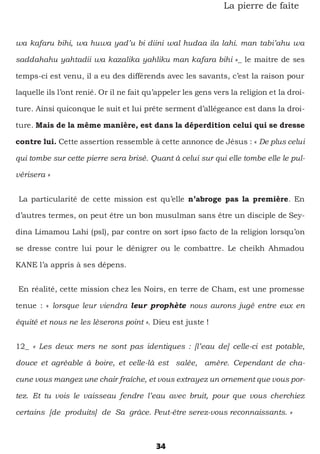 34
La pierre de faîte
wa kafaru bihi, wa huwa yad’u bi diini wal hudaa ila lahi. man tabi’ahu wa
saddahahu yahtadii wa kazalika yahliku man kafara bihi »_ le maitre de ses
temps-ci est venu, il a eu des différends avec les savants, c’est la raison pour
laquelle ils l’ont renié. Or il ne fait qu’appeler les gens vers la religion et la droi-
ture. Ainsi quiconque le suit et lui prête serment d’allégeance est dans la droi-
ture. Mais de la même manière, est dans la déperdition celui qui se dresse
contre lui. Cette assertion ressemble à cette annonce de Jésus : « De plus celui
qui tombe sur cette pierre sera brisé. Quant à celui sur qui elle tombe elle le pul-
vérisera »
La particularité de cette mission est qu’elle n’abroge pas la première. En
d’autres termes, on peut être un bon musulman sans être un disciple de Sey-
dina Limamou Lahi (psl), par contre on sort ipso facto de la religion lorsqu’on
se dresse contre lui pour le dénigrer ou le combattre. Le cheikh Ahmadou
KANE l’a appris à ses dépens.
En réalité, cette mission chez les Noirs, en terre de Cham, est une promesse
tenue : « lorsque leur viendra leur prophète nous aurons jugé entre eux en
équité et nous ne les lèserons point ». Dieu est juste !
12_ « Les deux mers ne sont pas identiques : [l’eau de] celle-ci est potable,
douce et agréable à boire, et celle-là est salée, amère. Cependant de cha-
cune vous mangez une chair fraîche, et vous extrayez un ornement que vous por-
tez. Et tu vois le vaisseau fendre l’eau avec bruit, pour que vous cherchiez
certains [de produits] de Sa grâce. Peut-être serez-vous reconnaissants. »
 