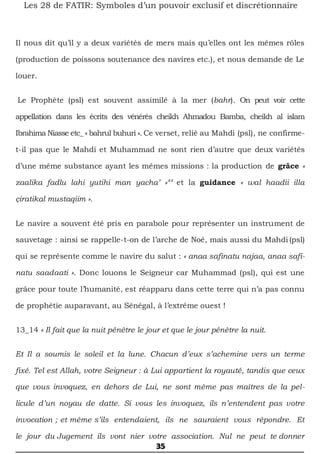 35
Les 28 de FATIR: Symboles d’un pouvoir exclusif et discrétionnaire
Il nous dit qu’il y a deux variétés de mers mais qu’elles ont les mêmes rôles
(production de poissons soutenance des navires etc.), et nous demande de Le
louer.
Le Prophète (psl) est souvent assimilé à la mer (bahr). On peut voir cette
appellation dans les écrits des vénérés cheikh Ahmadou Bamba, cheikh al islam
Ibrahima Niasse etc_ « bahrul buhuri ». Ce verset, relié au Mahdi (psl), ne confirme-
t-il pas que le Mahdi et Muhammad ne sont rien d’autre que deux variétés
d’une même substance ayant les mêmes missions : la production de grâce «
zaalika fadlu lahi yutihi man yacha’ »44
et la guidance « wal haadii illa
çiratikal mustaqiim ».
Le navire a souvent été pris en parabole pour représenter un instrument de
sauvetage : ainsi se rappelle-t-on de l’arche de Noé, mais aussi du Mahdi (psl)
qui se représente comme le navire du salut : « anaa safinatu najaa, anaa safi-
natu saadaati ». Donc louons le Seigneur car Muhammad (psl), qui est une
grâce pour toute l’humanité, est réapparu dans cette terre qui n’a pas connu
de prophétie auparavant, au Sénégal, à l’extrême ouest !
13_14 « Il fait que la nuit pénètre le jour et que le jour pénètre la nuit.
Et Il a soumis le soleil et la lune. Chacun d’eux s’achemine vers un terme
fixé. Tel est Allah, votre Seigneur : à Lui appartient la royauté, tandis que ceux
que vous invoquez, en dehors de Lui, ne sont même pas maîtres de la pel-
licule d’un noyau de datte. Si vous les invoquez, ils n’entendent pas votre
invocation ; et même s’ils entendaient, ils ne sauraient vous répondre. Et
le jour du Jugement ils vont nier votre association. Nul ne peut te donner
 