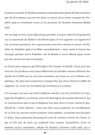 4
La pierre de faîte
hommes ont parlé de Seydina Limamou Lahi (psl) mais plutôt de faire constater
que les descriptions qui ont été faites à travers leurs écrits à propos du Pro-
phète (psl) se retrouvent aussi en la personne de Seydina limamoul Mahdi
(psl).
Cet ouvrage se veut aussi objectif que possible. Il a pour objectif d’argumenter
sur la coparousie du Mahdi et du Messie (pse). Il veut apporter un regard neuf
sur certaines questions. Cet argumentaire sera fait à travers le Coran, les Ha-
diths du Prophète (psl) et la Bible essentiellement ; mais aussi à travers des
ouvrages portant sur le Prophète, sur Al Mahdi et sur le Messie (pse), écrits
par des savants de divers horizons.
Le Coran nous rapporte que l’Evangile a été tronqué ou falsifié. Ainsi, pour des
mesures de prudence nous nous efforcerons de prendre comme référence des
parties de la Bible qui ne sont pas contraires au Coran ou à la tradition pro-
phétique. De plus nous essaierons à chaque fois que nous citerons la Bible de
rapporter un verset ou un hadith qui corroborera la citation.
Cet ouvrage n’est pas une vérité religieuse absolue car cette dernière est l’apa-
nage des Prophètes, ou dirions-nous des Messagers plus particulièrement, qui
ne transmettront que ce que le Seigneur leur dira. Seul le Coran mérite le qua-
lificatif de « vérité absolue », donc que Dieu nous pardonne les insuffisances
de ce livre car aucune œuvre humaine n’est parfaite. L’essentiel sera de poser
le débat. Nous parlerons beaucoup du sens de certains versets du Coran, ce
qui ne fait pas de nous un mufassir2
pour autant. Assurément, nous ne
sommes qu’un musulman, adepte de Seydina Limamou Lahi (psl), qui a
 