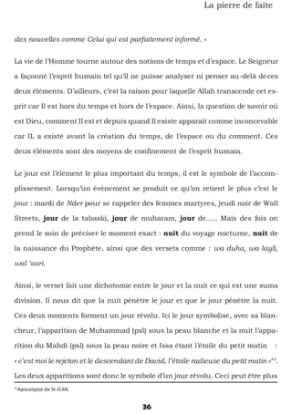36
La pierre de faîte
des nouvelles comme Celui qui est parfaitement informé. »
La vie de l’Homme tourne autour des notions de temps et d’espace. Le Seigneur
a façonné l’esprit humain tel qu’il ne puisse analyser ni penser au-delà deces
deux éléments. D’ailleurs, c’est la raison pour laquelle Allah transcende cet es-
prit car Il est hors du temps et hors de l’espace. Ainsi, la question de savoir où
est Dieu, comment Il est et depuis quand Il existe apparait comme inconcevable
car IL a existé avant la création du temps, de l’espace ou du comment. Ces
deux éléments sont des moyens de confinement de l’esprit humain.
Le jour est l’élément le plus important du temps, il est le symbole de l’accom-
plissement. Lorsqu’un évènement se produit ce qu’on retient le plus c’est le
jour : mardi de Nder pour se rappeler des femmes martyres, jeudi noir de Wall
Streets, jour de la tabaski, jour de muharam, jour de….. Mais des fois on
prend le soin de préciser le moment exact : nuit du voyage nocturne, nuit de
la naissance du Prophète, ainsi que des versets comme : wa duha, wa layli,
wal ‘asri.
Ainsi, le verset fait une dichotomie entre le jour et la nuit ce qui est une suma
division. Il nous dit que la nuit pénètre le jour et que le jour pénètre la nuit.
Ces deux moments forment un jour révolu. Ici le jour symbolise, avec sa blan-
cheur, l’apparition de Muhammad (psl) sous la peau blanche et la nuit l’appa-
rition du Mahdi (psl) sous la peau noire et Issa étant l’étoile du petit matin :
« c’est moi le rejeton et le descendant de David, l’étoile radieuse du petit matin »45
.
Les deux apparitions sont donc le symbole d’un jour révolu. Ceci peut être plus
45
Apocalypse de St JEAN.
 