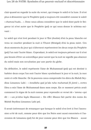 37
Les 28 de FATIR: Symboles d’un pouvoir exclusif et discrétionnaire
clair quand on regarde la suite du verset, qui évoque le soleil et la lune. Il n’est
plus à démontrer que le Prophète (psl) a toujours été considéré comme le soleil
« chamsul huda… ». Donc nous allons considérer que le soleil dont parle le Sei-
gneur ici n’est autre que le Prophète (psl) ce qui nous donne le schéma sui-
vant :
Le soleil qui s’est levé pendant le jour à l’Est (Arabie) d’où la peau blanche est
venu se coucher pendant la nuit à l’Ouest (Sénégal) d’où la peau noire. Ces
deux moments du jour qui s’alternent représentent les deux corps du Prophète
(psl) l’un noir l’autre blanc. Cependant, le soleil est toujours présent car il n’est
pas besoin d’être un scientifique pour savoir que la nuit ne signifie pas absence
du soleil mais son occultation par une partie du globe.
En définitive, le soleil représente l’âme de Muhammad (psl) qui est destiné à
habiter deux corps l’un noir l’autre blanc symbolisant le jour et la nuit, la race
noire et celle blanche. De là pouvons-nous comprendre les dires du Mahdi Sey-
dina Limamou Lahi : « innallaha qad ja’ala ruha muhamad fii jismii », certes
Dieu a mis l’âme de Muhammad dans mon corps. En ce moment précis avait
commencé le règne de la nuit comme pour reprendre ce verset de « ‘amma » qui
dit : « wa ja’alna layla libaassan ». En effet libaass fait partie des noms du
Mahdi Seydina Limamou Lahi psl.
Il serait intéressant de remarquer que lorsque le soleil s’est levé à l’est l’ascen-
sion a été de nuit, comme pour dire que les Noirs sont aussi concernés et l’as-
cension de Limamou (psl) fut de jour comme pour dire que les Blancs aussi
 