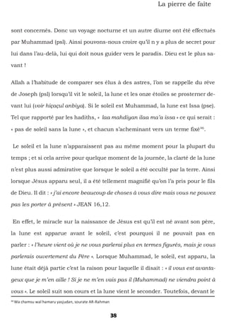 38
La pierre de faîte
sont concernés. Donc un voyage nocturne et un autre diurne ont été effectués
par Muhammad (psl). Ainsi pouvons-nous croire qu’il n y a plus de secret pour
lui dans l’au-delà, lui qui doit nous guider vers le paradis. Dieu est le plus sa-
vant !
Allah a l’habitude de comparer ses élus à des astres, l’on se rappelle du rêve
de Joseph (psl) lorsqu’il vit le soleil, la lune et les onze étoiles se prosterner de-
vant lui (voir hiçaçul anbiya). Si le soleil est Muhammad, la lune est Issa (pse).
Tel que rapporté par les hadiths, « laa mahdiyan ilaa ma’a issa » ce qui serait :
« pas de soleil sans la lune », et chacun s’acheminant vers un terme fixé46
.
Le soleil et la lune n’apparaissent pas au même moment pour la plupart du
temps ; et si cela arrive pour quelque moment de la journée, la clarté de la lune
n’est plus aussi admirative que lorsque le soleil a été occulté par la terre. Ainsi
lorsque Jésus apparu seul, il a été tellement magnifié qu’on l’a pris pour le fils
de Dieu. Il dit : « j’ai encore beaucoup de choses à vous dire mais vous ne pouvez
pas les porter à présent » JEAN 16,12.
En effet, le miracle sur la naissance de Jésus est qu’il est né avant son père,
la lune est apparue avant le soleil, c’est pourquoi il ne pouvait pas en
parler : « l’heure vient où je ne vous parlerai plus en termes figurés, mais je vous
parlerais ouvertement du Père ». Lorsque Muhammad, le soleil, est apparu, la
lune était déjà partie c’est la raison pour laquelle il disait : « il vous est avanta-
geux que je m’en aille ! Si je ne m’en vais pas il (Muhammad) ne viendra point à
vous ». Le soleil suit son cours et la lune vient le seconder. Toutefois, devant le
46
Wa chamsu wal hamaru yasjudan, sourate AR-Rahman
 