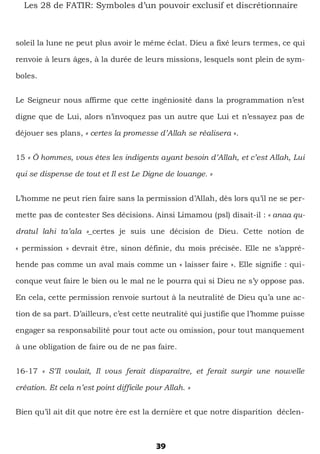 39
Les 28 de FATIR: Symboles d’un pouvoir exclusif et discrétionnaire
soleil la lune ne peut plus avoir le même éclat. Dieu a fixé leurs termes, ce qui
renvoie à leurs âges, à la durée de leurs missions, lesquels sont plein de sym-
boles.
Le Seigneur nous affirme que cette ingéniosité dans la programmation n’est
digne que de Lui, alors n’invoquez pas un autre que Lui et n’essayez pas de
déjouer ses plans, « certes la promesse d’Allah se réalisera ».
15 « Ô hommes, vous êtes les indigents ayant besoin d’Allah, et c’est Allah, Lui
qui se dispense de tout et Il est Le Digne de louange. »
L’homme ne peut rien faire sans la permission d’Allah, dès lors qu’il ne se per-
mette pas de contester Ses décisions. Ainsi Limamou (psl) disait-il : « anaa qu-
dratul lahi ta’ala »_certes je suis une décision de Dieu. Cette notion de
« permission » devrait être, sinon définie, du mois précisée. Elle ne s’appré-
hende pas comme un aval mais comme un « laisser faire ». Elle signifie : qui-
conque veut faire le bien ou le mal ne le pourra qui si Dieu ne s’y oppose pas.
En cela, cette permission renvoie surtout à la neutralité de Dieu qu’a une ac-
tion de sa part. D’ailleurs, c’est cette neutralité qui justifie que l’homme puisse
engager sa responsabilité pour tout acte ou omission, pour tout manquement
à une obligation de faire ou de ne pas faire.
16-17 « S’Il voulait, Il vous ferait disparaître, et ferait surgir une nouvelle
création. Et cela n’est point difficile pour Allah. »
Bien qu’il ait dit que notre ère est la dernière et que notre disparition déclen-
 