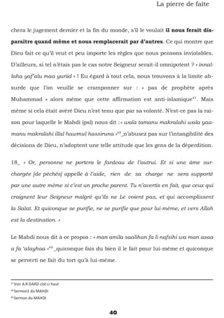 40
La pierre de faîte
chera le jugement dernier et la fin du monde, s’il le voulait il nous ferait dis-
paraitre quand même et nous remplacerait par d’autres. Ce qui montre que
Dieu fait ce qu’il veut et peu importe les règles que nous pensons inviolables.
D’ailleurs, si tel n’étais pas le cas notre Seigneur serait-il omnipotent ? « innal-
laha yaf’alu maa yuriid » ! Eu égard à tout cela, nous trouvons à la limite ab-
surde que l’on veuille se cramponner sur : « pas de prophète après
Muhammad » alors même que cette affirmation est anti-islamique47
. Mais
même si cela était avéré Dieu n’est tenu que par sa volonté. N’est-ce pas la rai-
son pour laquelle le Mahdi (psl) nous dit :« wala tamanu makralahi wala yaa-
manu makralahi illal hawmul hassiruna »48
_n’abusez pas sur l’intangibilité des
décisions de Dieu, n’adoptent une telle attitude que les gens de la déperdition.
18_ « Or, personne ne portera le fardeau de l’autrui. Et si une âme sur-
chargée [de péchés] appelle à l’aide, rien de sa charge ne sera supporté
par une autre même si c’est un proche parent. Tu n’avertis en fait, que ceux qui
craignent leur Seigneur malgré qu’ils ne Le voient pas, et qui accomplissent
la Salat. Et quiconque se purifie, ne se purifie que pour lui-même, et vers Allah
est la destination. »
Le Mahdi nous dit à ce propos : « man amila saalihan fa li nafsihi wa man asaa
a fa ‘alayhaa »49
_quiconque fais du bien il le fait pour lui-même et quiconque
se perverti ne fait du tort qu’à lui-même.
47
Voir A.R.DARD cité ci haut
48
Sermon1 du MAHDI
49
Sermon du MAHDI
 