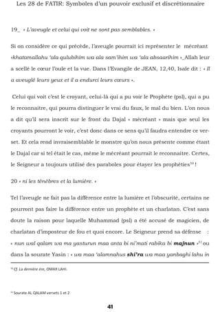 41
Les 28 de FATIR: Symboles d’un pouvoir exclusif et discrétionnaire
19_ « L’aveugle et celui qui voit ne sont pas semblables. »
Si on considère ce qui précède, l’aveugle pourrait ici représenter le mécréant
«khatamallahu ‘ala qulubihim wa ala sam’ihim wa ‘ala absaarihim »_Allah leur
a scellé le cœur l’ouïe et la vue. Dans l’Evangile de JEAN, 12,40, Isaïe dit : « Il
a aveuglé leurs yeux et il a endurci leurs cœurs ».
Celui qui voit c’est le croyant, celui-là qui a pu voir le Prophète (psl), qui a pu
le reconnaitre, qui pourra distinguer le vrai du faux, le mal du bien. L’on nous
a dit qu’il sera inscrit sur le front du Dajal « mécréant » mais que seul les
croyants pourront le voir, c’est donc dans ce sens qu’il faudra entendre ce ver-
set. Et cela rend invraisemblable le monstre qu’on nous présente comme étant
le Dajal car si tel était le cas, même le mécréant pourrait le reconnaitre. Certes,
le Seigneur a toujours utilisé des paraboles pour étayer les prophéties50
!
20 « ni les ténèbres et la lumière. »
Tel l’aveugle ne fait pas la différence entre la lumière et l’obscurité, certains ne
pourront pas faire la différence entre un prophète et un charlatan. C’est sans
doute la raison pour laquelle Muhammad (psl) a été accusé de magicien, de
charlatan d’imposteur de fou et quoi encore. Le Seigneur prend sa défense :
« nun wal qalam wa ma yasturun maa anta bi ni’mati rabika bi majnun »51
ou
dans la sourate Yasin : « wa maa ‘alamnahus shi’ra wa maa yanbaghi lahu in
50
Cf. La dernière ère, OMAR LAHI.
51
Sourate AL QALAM versets 1 et 2
 