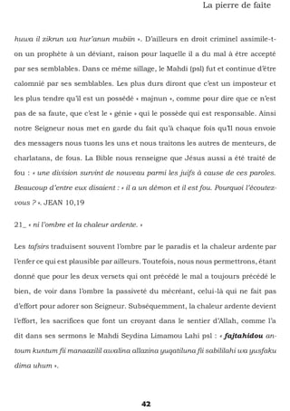 42
La pierre de faîte
huwa il zikrun wa hur’anun mubiin ». D’ailleurs en droit criminel assimile-t-
on un prophète à un déviant, raison pour laquelle il a du mal à être accepté
par ses semblables. Dans ce même sillage, le Mahdi (psl) fut et continue d’être
calomnié par ses semblables. Les plus durs diront que c’est un imposteur et
les plus tendre qu’il est un possédé « majnun », comme pour dire que ce n’est
pas de sa faute, que c’est le « génie » qui le possède qui est responsable. Ainsi
notre Seigneur nous met en garde du fait qu’à chaque fois qu’Il nous envoie
des messagers nous tuons les uns et nous traitons les autres de menteurs, de
charlatans, de fous. La Bible nous renseigne que Jésus aussi a été traité de
fou : « une division survint de nouveau parmi les juifs à cause de ces paroles.
Beaucoup d’entre eux disaient : « il a un démon et il est fou. Pourquoi l’écoutez-
vous ? ». JEAN 10,19
21_ « ni l’ombre et la chaleur ardente. »
Les tafsirs traduisent souvent l’ombre par le paradis et la chaleur ardente par
l’enfer ce qui est plausible par ailleurs. Toutefois, nous nous permettrons, étant
donné que pour les deux versets qui ont précédé le mal a toujours précédé le
bien, de voir dans l’ombre la passiveté du mécréant, celui-là qui ne fait pas
d’effort pour adorer son Seigneur. Subséquemment, la chaleur ardente devient
l’effort, les sacrifices que font un croyant dans le sentier d’Allah, comme l’a
dit dans ses sermons le Mahdi Seydina Limamou Lahi psl : « fajtahidou an-
toum kuntum fii manaazilil awalina allazina yuqatiluna fii sabililahi wa yusfaku
dima uhum ».
 