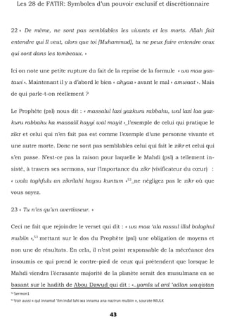 43
Les 28 de FATIR: Symboles d’un pouvoir exclusif et discrétionnaire
22 « De même, ne sont pas semblables les vivants et les morts. Allah fait
entendre qui Il veut, alors que toi [Muhammad], tu ne peux faire entendre ceux
qui sont dans les tombeaux. »
Ici on note une petite rupture du fait de la reprise de la formule « wa maa yas-
tawi ». Maintenant il y a d’abord le bien « ahyaa » avant le mal « amwaat ». Mais
de qui parle-t-on réellement ?
Le Prophète (psl) nous dit : « massalul lazi yazkuru rabbahu, wal lazi laa yaz-
kuru rabbahu ka massalil hayyi wal mayit »_l’exemple de celui qui pratique le
zikr et celui qui n’en fait pas est comme l’exemple d’une personne vivante et
une autre morte. Donc ne sont pas semblables celui qui fait le zikr et celui qui
s’en passe. N’est-ce pas la raison pour laquelle le Mahdi (psl) a tellement in-
sisté, à travers ses sermons, sur l’importance du zikr (vivificateur du cœur) :
« wala taghfulu an zikrilahi haysu kuntum »52
_ne négligez pas le zikr où que
vous soyez.
23 « Tu n’es qu’un avertisseur. »
Ceci ne fait que rejoindre le verset qui dit : « wa maa ‘ala rassul illal balaghul
mubiin »,53
mettant sur le dos du Prophète (psl) une obligation de moyens et
non une de résultats. En cela, il n’est point responsable de la mécréance des
insoumis ce qui prend le contre-pied de ceux qui prétendent que lorsque le
Mahdi viendra l’écrasante majorité de la planète serait des musulmans en se
basant sur le hadith de Abou Dawud qui dit : «..yamla ul ard ‘adlan wa qistan
52
Sermon1
53
Voir aussi « qul innamal ‘ilm indal lahi wa innama ana nazirun mubiin », sourate MULK
 