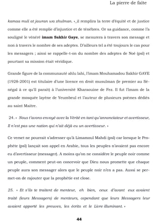 44
La pierre de faîte
kamaa muli at jawran wa zhulman. »_il remplira la terre d’équité et de justice
comme elle a été remplie d’injustice et de ténèbres. Or sa guidance, comme l’a
souligné le vénéré imam Sakhir Gaye, se mesurera à travers son message et
non à travers le nombre de ses adeptes. D’ailleurs tel a été toujours le cas pour
les messagers ; ainsi se rappelle-t-on du nombre des adeptes de Noé (psl) et
pourtant sa mission était véridique.
Grande figure de la communauté ahlu lahi, l’imam Mouhamadou Sakhir GAYE
(1928-2001) est titulaire d’une licence en droit musulman (le premier au Sé-
négal à ce qu’il parait) à l’université Kharaouine de Fez. Il fut l’imam de la
grande mosquée layéne de Yeumbeul et l’auteur de plusieurs poèmes dédiés
au saint Maitre.
24. « Nous t’avons envoyé avec la Vérité en tant qu’annonciateur et avertisseur,
Il n’est pas une nation qui n’ait déjà eu un avertisseur. »
Ce verset ne pourrait s’adresser qu’à Limamoul Mahdi (psl) car lorsque le Pro-
phète (psl) lançait son appel en Arabie, tous les peuples n’avaient pas encore
eu d’avertisseur (messager). A moins qu’on ne considère le peuple noir comme
un peuple, comment peut-on concevoir que Dieu nous promette que chaque
peuple aura son messager alors que le peuple noir n’en a pas. Aussi se per-
met-on de rajouter que la prophétie est close.
25. « Et s’ils te traitent de menteur, eh bien, ceux d’avant eux avaient
traité (leurs Messagers) de menteurs, cependant que leurs Messagers leur
avaient apporté les preuves, les écrits et le Livre illuminant. »
 